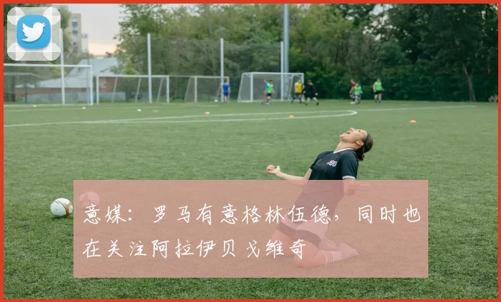 意媒：罗马有意格林伍德，同时也在关注阿拉伊贝戈维奇